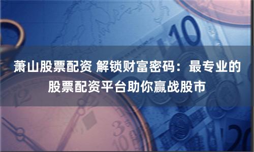 萧山股票配资 解锁财富密码：最专业的股票配资平台助你赢战股市