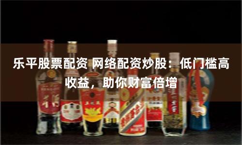 乐平股票配资 网络配资炒股：低门槛高收益，助你财富倍增