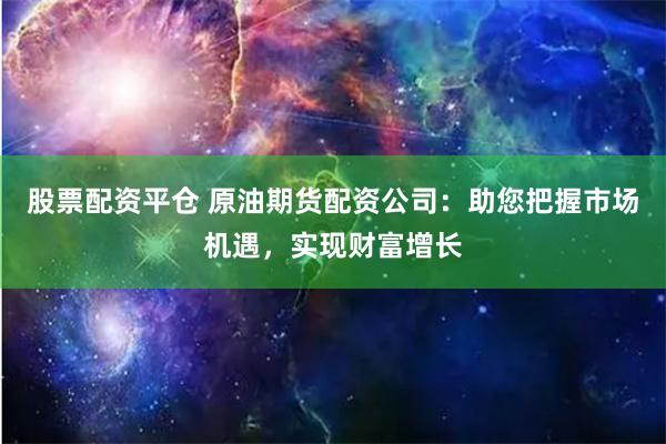 股票配资平仓 原油期货配资公司：助您把握市场机遇，实现财富增长