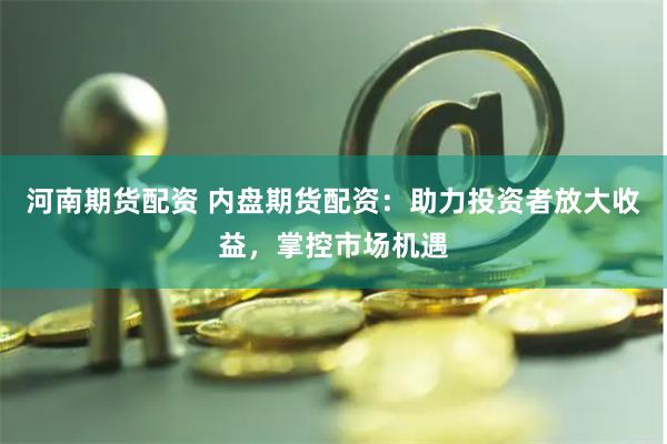 河南期货配资 内盘期货配资：助力投资者放大收益，掌控市场机遇
