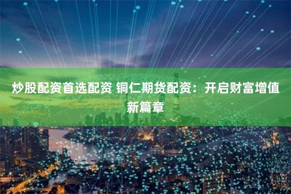 炒股配资首选配资 铜仁期货配资：开启财富增值新篇章