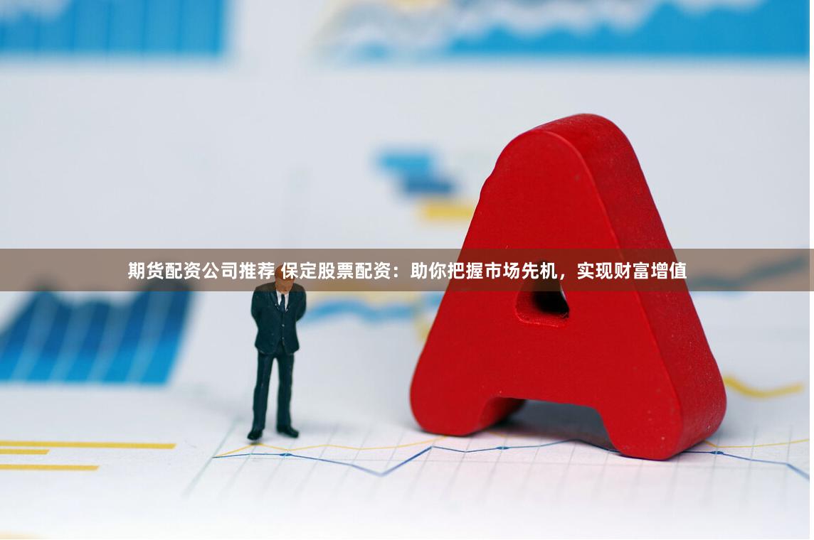 期货配资公司推荐 保定股票配资：助你把握市场先机，实现财富增值