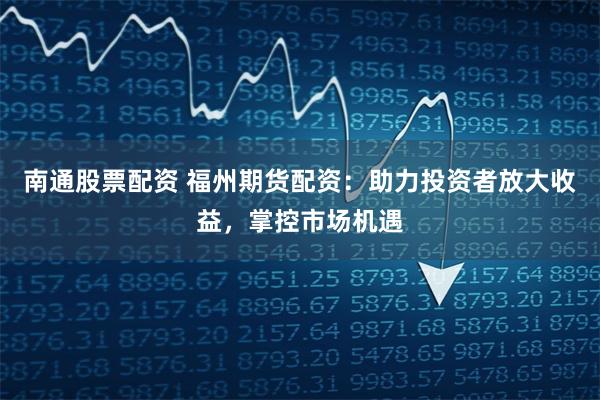 南通股票配资 福州期货配资：助力投资者放大收益，掌控市场机遇