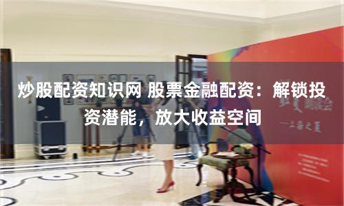 炒股配资知识网 股票金融配资：解锁投资潜能，放大收益空间