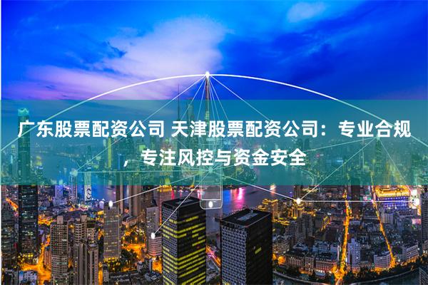 广东股票配资公司 天津股票配资公司：专业合规，专注风控与资金安全