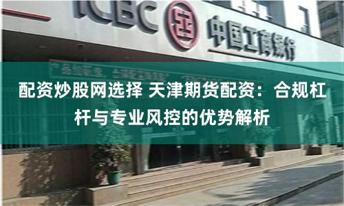配资炒股网选择 天津期货配资：合规杠杆与专业风控的优势解析
