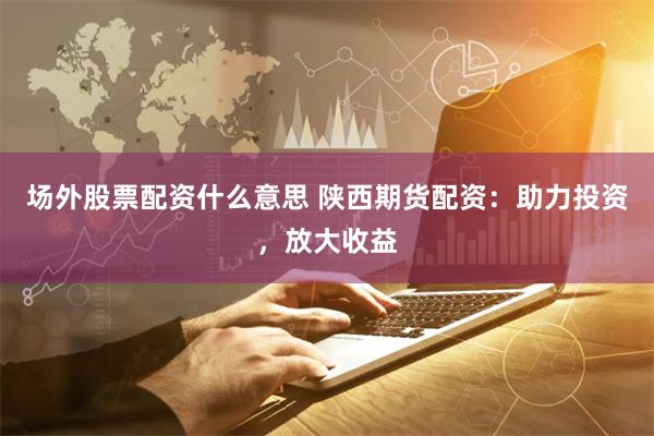 场外股票配资什么意思 陕西期货配资：助力投资，放大收益