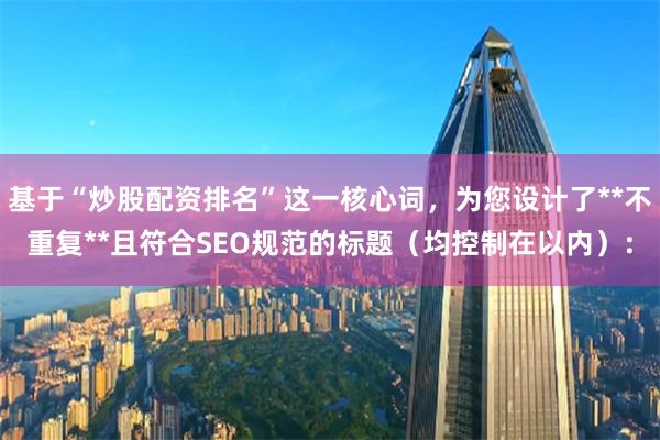 基于“炒股配资排名”这一核心词，为您设计了**不重复**且符合SEO规范的标题（均控制在以内）：